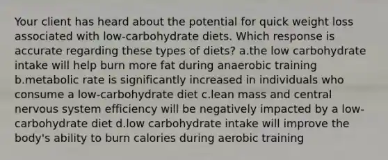 Your client has heard about the potential for quick weight loss associated with low-carbohydrate diets. Which response is accurate regarding these types of diets? a.the low carbohydrate intake will help burn more fat during anaerobic training b.metabolic rate is significantly increased in individuals who consume a low-carbohydrate diet c.lean mass and central nervous system efficiency will be negatively impacted by a low-carbohydrate diet d.low carbohydrate intake will improve the body's ability to burn calories during aerobic training