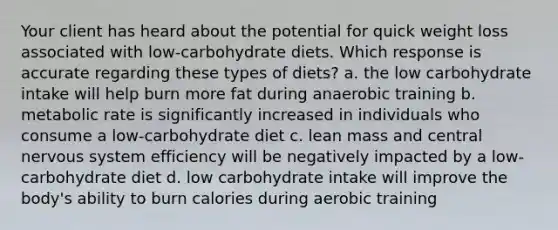 Your client has heard about the potential for quick weight loss associated with low-carbohydrate diets. Which response is accurate regarding these types of diets? a. the low carbohydrate intake will help burn more fat during anaerobic training b. metabolic rate is significantly increased in individuals who consume a low-carbohydrate diet c. lean mass and central nervous system efficiency will be negatively impacted by a low-carbohydrate diet d. low carbohydrate intake will improve the body's ability to burn calories during aerobic training