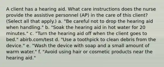 A client has a hearing aid. What care instructions does the nurse provide the assistive personnel (AP) in the care of this client? (Select all that apply.) a. "Be careful not to drop the hearing aid when handling." b. "Soak the hearing aid in hot water for 20 minutes." c. "Turn the hearing aid off when the client goes to bed." abirb.com/test d. "Use a toothpick to clean debris from the device." e. "Wash the device with soap and a small amount of warm water." f. "Avoid using hair or cosmetic products near the hearing aid."