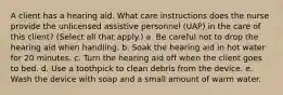 A client has a hearing aid. What care instructions does the nurse provide the unlicensed assistive personnel (UAP) in the care of this client? (Select all that apply.) a. Be careful not to drop the hearing aid when handling. b. Soak the hearing aid in hot water for 20 minutes. c. Turn the hearing aid off when the client goes to bed. d. Use a toothpick to clean debris from the device. e. Wash the device with soap and a small amount of warm water.