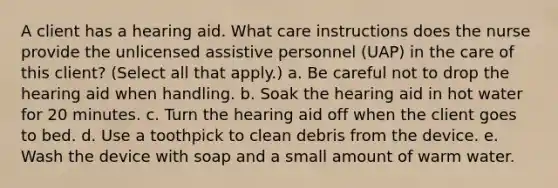 A client has a hearing aid. What care instructions does the nurse provide the unlicensed assistive personnel (UAP) in the care of this client? (Select all that apply.) a. Be careful not to drop the hearing aid when handling. b. Soak the hearing aid in hot water for 20 minutes. c. Turn the hearing aid off when the client goes to bed. d. Use a toothpick to clean debris from the device. e. Wash the device with soap and a small amount of warm water.