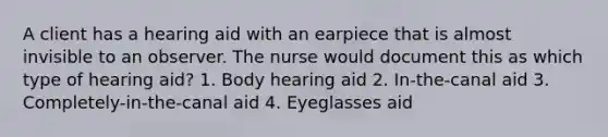 A client has a hearing aid with an earpiece that is almost invisible to an observer. The nurse would document this as which type of hearing aid? 1. Body hearing aid 2. In-the-canal aid 3. Completely-in-the-canal aid 4. Eyeglasses aid