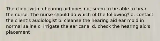 The client with a hearing aid does not seem to be able to hear the nurse. The nurse should do which of the following? a. contact the client's audiologist b. cleanse the hearing aid ear mold in normal saline c. irrigate the ear canal d. check the hearing aid's placement