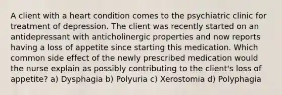 A client with a heart condition comes to the psychiatric clinic for treatment of depression. The client was recently started on an antidepressant with anticholinergic properties and now reports having a loss of appetite since starting this medication. Which common side effect of the newly prescribed medication would the nurse explain as possibly contributing to the client's loss of appetite? a) Dysphagia b) Polyuria c) Xerostomia d) Polyphagia