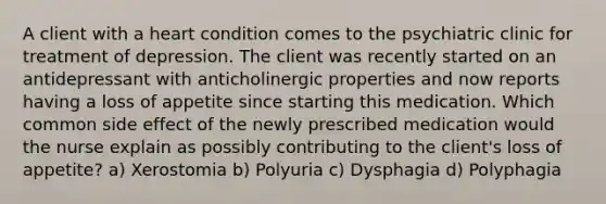 A client with a heart condition comes to the psychiatric clinic for treatment of depression. The client was recently started on an antidepressant with anticholinergic properties and now reports having a loss of appetite since starting this medication. Which common side effect of the newly prescribed medication would the nurse explain as possibly contributing to the client's loss of appetite? a) Xerostomia b) Polyuria c) Dysphagia d) Polyphagia