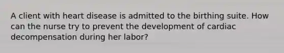 A client with heart disease is admitted to the birthing suite. How can the nurse try to prevent the development of cardiac decompensation during her labor?