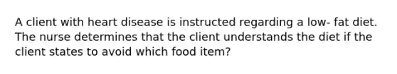 A client with heart disease is instructed regarding a low- fat diet. The nurse determines that the client understands the diet if the client states to avoid which food item?