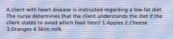 A client with heart disease is instructed regarding a low-fat diet. The nurse determines that the client understands the diet if the client states to avoid which food item? 1.Apples 2.Cheese 3.Oranges 4.Skim milk