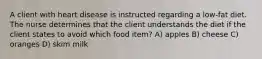 A client with heart disease is instructed regarding a low-fat diet. The nurse determines that the client understands the diet if the client states to avoid which food item? A) apples B) cheese C) oranges D) skim milk