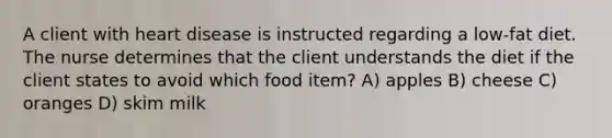 A client with heart disease is instructed regarding a low-fat diet. The nurse determines that the client understands the diet if the client states to avoid which food item? A) apples B) cheese C) oranges D) skim milk