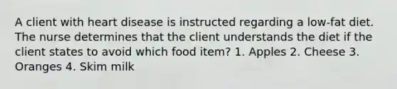 A client with heart disease is instructed regarding a low-fat diet. The nurse determines that the client understands the diet if the client states to avoid which food item? 1. Apples 2. Cheese 3. Oranges 4. Skim milk