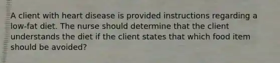 A client with heart disease is provided instructions regarding a low-fat diet. The nurse should determine that the client understands the diet if the client states that which food item should be avoided?