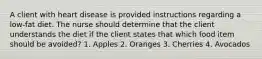 A client with heart disease is provided instructions regarding a low-fat diet. The nurse should determine that the client understands the diet if the client states that which food item should be avoided? 1. Apples 2. Oranges 3. Cherries 4. Avocados