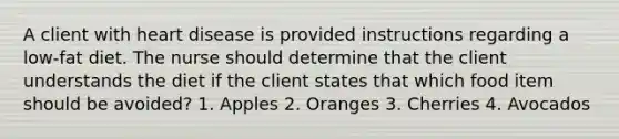 A client with heart disease is provided instructions regarding a low-fat diet. The nurse should determine that the client understands the diet if the client states that which food item should be avoided? 1. Apples 2. Oranges 3. Cherries 4. Avocados