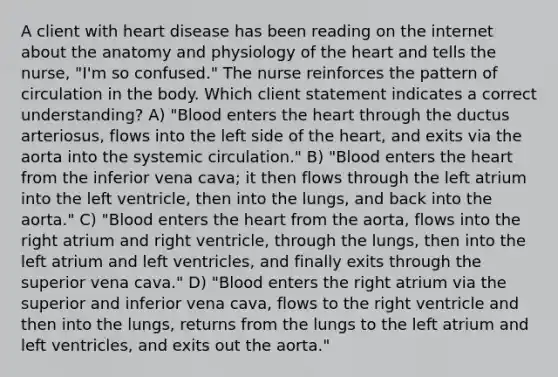 A client with heart disease has been reading on the internet about the anatomy and physiology of the heart and tells the nurse, "I'm so confused." The nurse reinforces the pattern of circulation in the body. Which client statement indicates a correct understanding? A) "Blood enters the heart through the ductus arteriosus, flows into the left side of the heart, and exits via the aorta into the systemic circulation." B) "Blood enters the heart from the inferior vena cava; it then flows through the left atrium into the left ventricle, then into the lungs, and back into the aorta." C) "Blood enters the heart from the aorta, flows into the right atrium and right ventricle, through the lungs, then into the left atrium and left ventricles, and finally exits through the superior vena cava." D) "Blood enters the right atrium via the superior and inferior vena cava, flows to the right ventricle and then into the lungs, returns from the lungs to the left atrium and left ventricles, and exits out the aorta."