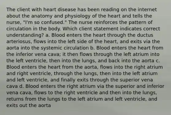 The client with heart disease has been reading on the internet about the anatomy and physiology of the heart and tells the nurse, "I'm so confused." The nurse reinforces the pattern of circulation in the body. Which client statement indicates correct understanding? a. Blood enters the heart through the ductus arteriosus, flows into the left side of the heart, and exits via the aorta into the systemic circulation b. Blood enters the heart from the inferior vena cava; it then flows through the left atrium into the left ventricle, then into the lungs, and back into the aorta c. Blood enters the heart from the aorta, flows into the right atrium and right ventricle, through the lungs, then into the left atrium and left ventricle, and finally exits through the superior vena cava d. Blood enters the right atrium via the superior and inferior vena cava, flows to the right ventricle and then into the lungs, returns from the lungs to the left atrium and left ventricle, and exits out the aorta