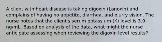 A client with heart disease is taking digoxin (Lanoxin) and complains of having no appetite, diarrhea, and blurry vision. The nurse notes that the client's serum potassium (K) level is 3.0 ng/mL. Based on analysis of the data, what might the nurse anticipate assessing when reviewing the digoxin level results?