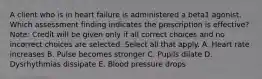 A client who is in heart failure is administered a beta1 agonist. Which assessment finding indicates the prescription is​ effective? ​Note: Credit will be given only if all correct choices and no incorrect choices are selected. Select all that apply. A. Heart rate increases B. Pulse becomes stronger C. Pupils dilate D. Dysrhythmias dissipate E. Blood pressure drops