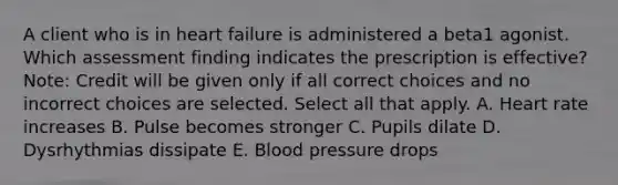 A client who is in heart failure is administered a beta1 agonist. Which assessment finding indicates the prescription is​ effective? ​Note: Credit will be given only if all correct choices and no incorrect choices are selected. Select all that apply. A. Heart rate increases B. Pulse becomes stronger C. Pupils dilate D. Dysrhythmias dissipate E. Blood pressure drops