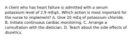 A client who has heart failure is admitted with a serum potassium level of 2.9 mEq/L. Which action is most important for the nurse to implement? A. Give 20 mEq of potassium chloride. B. Initiate continuous cardiac monitoring. C. Arrange a consultation with the dietician. D. Teach about the side effects of diuretics.