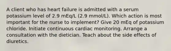 A client who has heart failure is admitted with a serum potassium level of 2.9 mEq/L (2.9 mmol/L). Which action is most important for the nurse to implement? Give 20 mEq of potassium chloride. Initiate continuous cardiac monitoring. Arrange a consultation with the dietician. Teach about the side effects of diuretics.