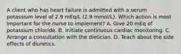 A client who has heart failure is admitted with a serum potassium level of 2.9 mEq/L (2.9 mmol/L). Which action is most important for the nurse to implement? A. Give 20 mEq of potassium chloride. B. Initiate continuous cardiac monitoring. C. Arrange a consultation with the dietician. D. Teach about the side effects of diuretics.