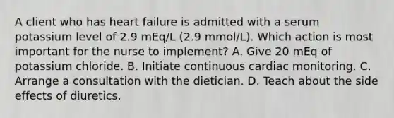 A client who has heart failure is admitted with a serum potassium level of 2.9 mEq/L (2.9 mmol/L). Which action is most important for the nurse to implement? A. Give 20 mEq of potassium chloride. B. Initiate continuous cardiac monitoring. C. Arrange a consultation with the dietician. D. Teach about the side effects of diuretics.