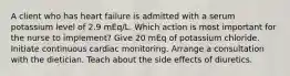 A client who has heart failure is admitted with a serum potassium level of 2.9 mEq/L. Which action is most important for the nurse to implement? Give 20 mEq of potassium chloride. Initiate continuous cardiac monitoring. Arrange a consultation with the dietician. Teach about the side effects of diuretics.