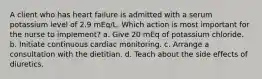 A client who has heart failure is admitted with a serum potassium level of 2.9 mEq/L. Which action is most important for the nurse to implement? a. Give 20 mEq of potassium chloride. b. Initiate continuous cardiac monitoring. c. Arrange a consultation with the dietitian. d. Teach about the side effects of diuretics.