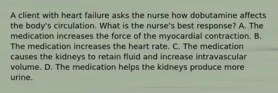 A client with heart failure asks the nurse how dobutamine affects the body's circulation. What is the nurse's best response? A. The medication increases the force of the myocardial contraction. B. The medication increases the heart rate. C. The medication causes the kidneys to retain fluid and increase intravascular volume. D. The medication helps the kidneys produce more urine.