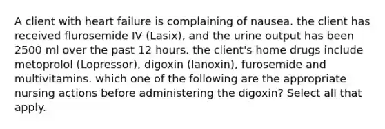 A client with heart failure is complaining of nausea. the client has received flurosemide IV (Lasix), and the urine output has been 2500 ml over the past 12 hours. the client's home drugs include metoprolol (Lopressor), digoxin (lanoxin), furosemide and multivitamins. which one of the following are the appropriate nursing actions before administering the digoxin? Select all that apply.