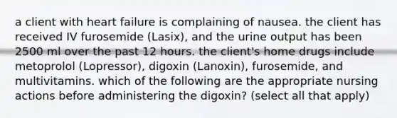 a client with heart failure is complaining of nausea. the client has received IV furosemide (Lasix), and the urine output has been 2500 ml over the past 12 hours. the client's home drugs include metoprolol (Lopressor), digoxin (Lanoxin), furosemide, and multivitamins. which of the following are the appropriate nursing actions before administering the digoxin? (select all that apply)