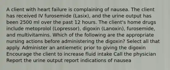 A client with heart failure is complaining of nausea. The client has received IV furosemide (Lasix), and the urine output has been 2500 ml over the past 12 hours. The client's home drugs include metoprolol (Lopressor), digoxin (Lanoxin), furosemide, and multivitamins. Which of the following are the appropriate nursing actions before administering the digoxin? Select all that apply. Administer an antiemetic prior to giving the digoxin Encourage the client to increase fluid intake Call the physician Report the urine output report indications of nausea