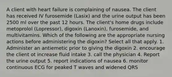 A client with heart failure is complaining of nausea. The client has received IV furosemide (Lasix) and the urine output has been 2500 ml over the past 12 hours. The client's home drugs include metoprolol (Lopressor), digoxin (Lanoxin), furosemide, and multivitamins. Which of the following are the appropriate nursing actions before administering the digoxin? Select all that apply. 1. Administer an antiemetic prior to giving the digoxin 2. encourage the client ot increase fluid intake 3. call the physician 4. Report the urine output 5. report indications of nausea 6. monitor continuous ECG for peaked T waves and widened QRS