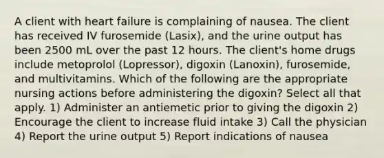 A client with heart failure is complaining of nausea. The client has received IV furosemide (Lasix), and the urine output has been 2500 mL over the past 12 hours. The client's home drugs include metoprolol (Lopressor), digoxin (Lanoxin), furosemide, and multivitamins. Which of the following are the appropriate nursing actions before administering the digoxin? Select all that apply. 1) Administer an antiemetic prior to giving the digoxin 2) Encourage the client to increase fluid intake 3) Call the physician 4) Report the urine output 5) Report indications of nausea