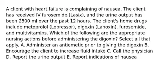 A client with heart failure is complaining of nausea. The client has received IV furosemide (Lasix), and the urine output has been 2500 ml over the past 12 hours. The client's home drugs include metoprolol (Lopressor), digoxin (Lanoxin), furosemide, and multivitamins. Which of the following are the appropriate nursing actions before administering the digoxin? Select all that apply. A. Administer an antiemetic prior to giving the digoxin B. Encourage the client to increase fluid intake C. Call the physician D. Report the urine output E. Report indications of nausea