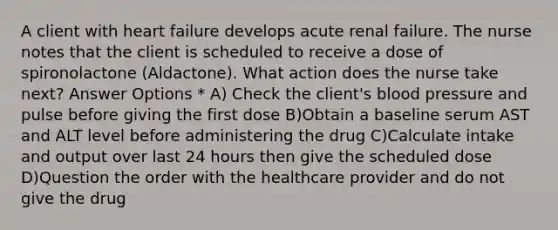 A client with heart failure develops acute renal failure. The nurse notes that the client is scheduled to receive a dose of spironolactone (Aldactone). What action does the nurse take next? Answer Options * A) Check the client's blood pressure and pulse before giving the first dose B)Obtain a baseline serum AST and ALT level before administering the drug C)Calculate intake and output over last 24 hours then give the scheduled dose D)Question the order with the healthcare provider and do not give the drug