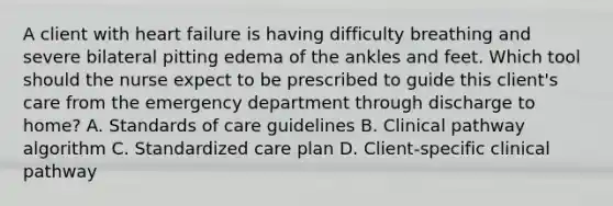 A client with heart failure is having difficulty breathing and severe bilateral pitting edema of the ankles and feet. Which tool should the nurse expect to be prescribed to guide this​ client's care from the emergency department through discharge to​ home? A. Standards of care guidelines B. Clinical pathway algorithm C. Standardized care plan D. ​Client-specific clinical pathway