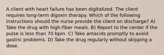 A client with heart failure has been digitalized. The client requires long-term digoxin therapy. Which of the following instructions should the nurse provide the client on discharge? A) Take the drug with high-fiber meals. B) Report to the center if the pulse is less than 70 bpm. C) Take antacids promptly to avoid gastric problems. D) Take the drug regularly without skipping a dose.