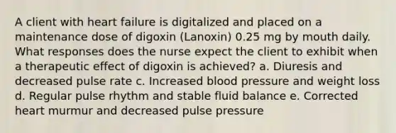 A client with heart failure is digitalized and placed on a maintenance dose of digoxin (Lanoxin) 0.25 mg by mouth daily. What responses does the nurse expect the client to exhibit when a therapeutic effect of digoxin is achieved? a. Diuresis and decreased pulse rate c. Increased blood pressure and weight loss d. Regular pulse rhythm and stable fluid balance e. Corrected heart murmur and decreased pulse pressure