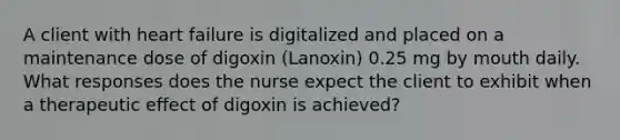 A client with heart failure is digitalized and placed on a maintenance dose of digoxin (Lanoxin) 0.25 mg by mouth daily. What responses does the nurse expect the client to exhibit when a therapeutic effect of digoxin is achieved?