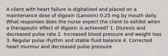 A client with heart failure is digitalized and placed on a maintenance dose of digoxin (Lanoxin) 0.25 mg by mouth daily. What responses does the nurse expect the client to exhibit when a therapeutic effect of digoxin is achieved? 1. Diuresis and decreased pulse rate 2. Increased blood pressure and weight loss 3. Regular pulse rhythm and stable fluid balance 4. Corrected heart murmur and decreased pulse pressure