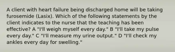 A client with heart failure being discharged home will be taking furosemide (Lasix). Which of the following statements by the client indicates to the nurse that the teaching has been effective? A "I'll weigh myself every day." B "I'll take my pulse every day." C "I'll measure my urine output." D "I'll check my ankles every day for swelling."