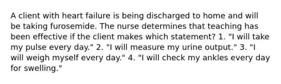 A client with heart failure is being discharged to home and will be taking furosemide. The nurse determines that teaching has been effective if the client makes which statement? 1. "I will take my pulse every day." 2. "I will measure my urine output." 3. "I will weigh myself every day." 4. "I will check my ankles every day for swelling."