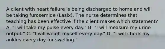 A client with heart failure is being discharged to home and will be taking furosemide (Lasix). The nurse determines that teaching has been effective if the client makes which statement? A. "I will take my pulse every day." B. "I will measure my urine output." C. "I will weigh myself every day." D. "I will check my ankles every day for swelling."