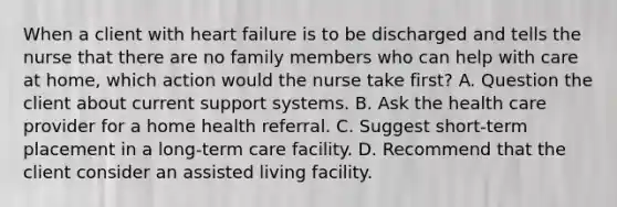 When a client with heart failure is to be discharged and tells the nurse that there are no family members who can help with care at home, which action would the nurse take first? A. Question the client about current support systems. B. Ask the health care provider for a home health referral. C. Suggest short-term placement in a long-term care facility. D. Recommend that the client consider an assisted living facility.