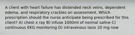 A client with heart failure has distended neck​ veins, dependent​ edema, and respiratory crackles on assessment. Which prescription should the nurse anticipate being prescribed for this​ client? A) chest x ray B) infuse 1000ml of normal saline C) continuous EKG monitoring D) intravenous lasix 20 mg now