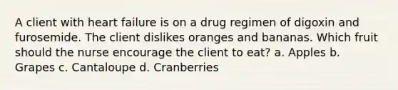 A client with heart failure is on a drug regimen of digoxin and furosemide. The client dislikes oranges and bananas. Which fruit should the nurse encourage the client to eat? a. Apples b. Grapes c. Cantaloupe d. Cranberries