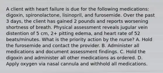 A client with heart failure is due for the following medications: digoxin, spironolactone, lisinopril, and furosemide. Over the past 3 days, the client has gained 2 pounds and reports worsening shortness of breath. Physical assessment reveals jugular vein distention of 5 cm, 2+ pitting edema, and heart rate of 52 beats/minutes. What is the priority action by the nurse? A. Hold the furosemide and contact the provider. B. Administer all medications and document assessment findings. C. Hold the digoxin and administer all other medications as ordered. D. Apply oxygen via nasal cannula and withhold all medications.