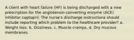 A client with heart failure (HF) is being discharged with a new prescription for the angiotensin-converting enzyme (ACE) inhibitor captopril. The nurse's discharge instructions should include reporting which problem to the healthcare provider? a. Weight loss. b. Dizziness. c. Muscle cramps. d. Dry mucous membranes.